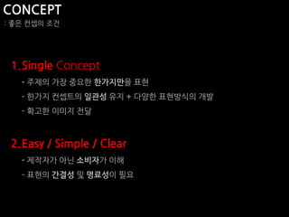 CONCEPT
: 좋은 컨셉의 조건




 1.Single Concept
   - 주제의 가장 중요한 한가지만을 표현
   - 한가지 컨셉트의 일관성 유지 + 다양한 표현방식의 개발
   - 확고한 이미지 전달



 2.Easy / Simple / Clear
   - 제작자가 아닌 소비자가 이해
   - 표현의 간결성 및 명료성이 필요
 