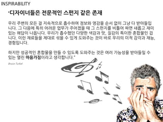 INSPIRABILITY

   “디자이너들은        전문적인 스펀지 같은 존재
   우리 주변의 모든 걸 지속적으로 흡수하여 정보와 영감을 순서 없이 그냥 다 받아들입
   니다. 그 다음에 특히 어려운 업무가 주어졌을 때 그 스펀지를 비틀어 짜면 새롭고 재미
   있는 해답이 나옵니다. 우리가 흡수했던 다양한 색감과 맛, 질감의 특이한 혼합물인 겁
   니다. 이런 재료들을 제대로 섞을 수 있게 도와주는 것이 바로 우리의 미적 감각과 재능,
   경험입니다.

   하지만 성공적인 혼합물을 만들 수 있도록 도와주는 것은 여러 가능성을 받아들일 수
   있는 열린 마음가짐이라고 생각합니다.”
   Bruce Turkel
 