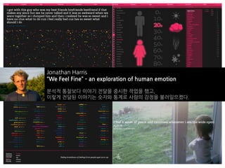 Jonathan Harris
“We Feel Fine” – an exploration of human emotion

분석적 통찰보다 이야기 전달을 중시한 작업을 했고,
이렇게 전달된 이야기는 숫자와 통계로 사람의 감정을 불러일으켰다.
 
