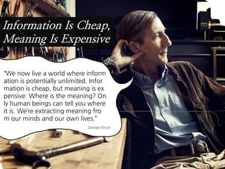 Information Is Cheap,
Meaning Is Expensive

“We now live a world where inform
ation is potentially unlimited. Infor
mation is cheap, but meaning is ex
pensive. Where is the meaning? On
ly human beings can tell you where
it is. We’re extracting meaning fro
m our minds and our own lives.”
                              George Dyson
 