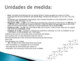   Byte: Formado normalmente por un octeto (8 bits), aunque pueden ser entre 6 y 9 bits.
   La progresión de esta medida es del tipo B=Ax2, siendo esta del tipo 8, 16, 32, 64, 128, 256,
   512.
   Se pueden usar capacidades intermedias, pero siempre basadas en esta progresión y siendo
   mezcla de ellas (24 bytes=16+8).
  Megabyte (MB).- El MB es la unidad de capacidad más utilizada en Informática. Un MB NO son
   1.000 KB, sino 1.024 KB, por lo que un MB son 1.048.576 bytes. Al igual que ocurre con el KB,
   dado el mal uso del término, cada vez se está empleando más el término MiB.
  Gigabyte (GB).- Un GB son 1.024 MB (o MiB), por lo tanto 1.048.576 KB. Cada vez se emplea
   más el término Gibibyte o GiB.
  Kilobyte (K o KB).- Aunque se utilizan las acepciones utilizadas en el SI, un Kilobyte no son
   1.000 bytes. Un KB (Kilobyte) son 1.024 bytes.
Debido al mal uso de este prefijo (Kilo, proveniente del griego,
que significa mil), se está utilizando cada vez más el
término definido por el IEC (Comisión Internacional de Electrónica)
Kibi o KiB
para designar esta unidad.
    Bit: Un bit es una señal electrónica que puede
 estar encendida (1) o apagada (0). Es la unidad
 más pequeña de información que utiliza un
 ordenador. Son necesarios 8 bits para crear un byte.
 