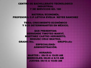 CENTRO DE BACHILLERATO TECNOLOGICO INDUSTRIAL  Y DE SERVICIOS NO. 180 MATERIA: ECONOMÍA. PROFESORA: C.P. LETICIA EVELIA  REYES SANCHEZ TEMA: CRECIMIENTO ECONÓMICO  Y SUS DETERMINANTES EN MÉXICO. QUE PRESENTAN: HERNÁNDE TIMOTEO MARIVÍ. MARTINEZ CASTRO HERIBERTO. NOGUEZ CRUZ BEATRIZ. GRADO: 6to.                               GRUPO:»A» ESPECIALIDAD: ADMINISTRACIÓN. HORARIO: MARTES :  09:10 A 10:50 AM MIERCOLES: 08:20 A 9:10 AM JUEVES: 09:10 A 10:50 AM 