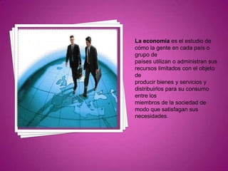 La economía es el estudio de cómo la gente en cada país o grupo de países utilizan o administran sus recursos limitados con el objeto de producir bienes y servicios y distribuirlos para su consumo entre los miembros de la sociedad de modo que satisfagan sus necesidades.