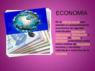 ECONOMÍAEs la ciencia social que estudia el comportamiento económico de agentes individuales producción, intercambio, distribución y consumo de bienes y servicios, entendidos estos como medios de necesidad humana y resultado individual o colectivo de la sociedad