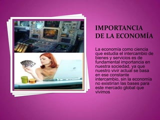 IMPORTANCIA DE LA ECONOMÍALa economía como ciencia que estudia el intercambio de bienes y servicios es de fundamental importancia en nuestra sociedad, ya que nuestro vivir actual se basa en ese constante intercambio, sin la economía no existirían las bases para este mercado global que vivimos;