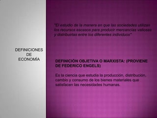 "El estudio de la manera en que las sociedades utilizan los recursos escasos para producir mercancías valiosas y distribuirlas entre los diferentes individuos"DEFINICIONES DE ECONOMÍADEFINICIÓN OBJETIVA O MARXISTA: (PROVIENE DE FEDERICO ENGELS)Es la ciencia que estudia la producción, distribución, cambio y consumo de los bienes materiales que satisfacen las necesidades humanas.