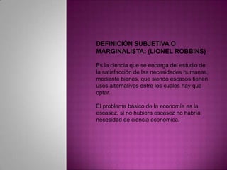 DEFINICIÓN SUBJETIVA O MARGINALISTA: (LIONEL ROBBINS) Es la ciencia que se encarga del estudio de la satisfacción de las necesidades humanas, mediante bienes, que siendo escasos tienen usos alternativos entre los cuales hay que optar. El problema básico de la economía es la escasez, si no hubiera escasez no habría necesidad de ciencia económica. 