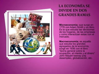 La economía se divide en dos grandes ramas Microeconomía; que surge en 1776 con Adam Smith y su libro. Es la que estudia las decisiones de los hogares, de las empresas y como interactúan estas con el mercado. Macroeconomía; es aquella que estudia los grandes agregados de la economía, surge en 1936 con el libro “teoría general sobre la ocupación, el interés y el dinero” John Mayart kesnay p/ej desempleo, globalización, etc. 