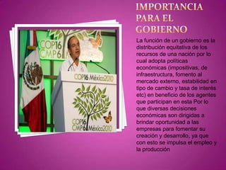 IMPORTANCIA PARA EL GOBIERNOLa función de un gobierno es la distribución equitativa de los recursos de una nación por lo cual adopta políticas económicas (impositivas, de infraestructura, fomento al mercado externo, estabilidad en tipo de cambio y tasa de interés etc) en beneficio de los agentes que participan en esta Por lo que diversas decisiones económicas son dirigidas a brindar oportunidad a las empresas para fomentar su creación y desarrollo, ya que con esto se impulsa el empleo y la producción