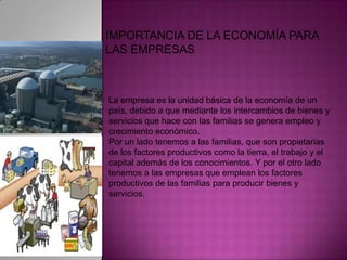 IMPORTANCIA DE LA ECONOMÍA PARA LAS EMPRESASLa empresa es la unidad básica de la economía de un país, debido a que mediante los intercambios de bienes y servicios que hace con las familias se genera empleo y crecimiento económico. Por un lado tenemos a las familias, que son propietarias de los factores productivos como la tierra, el trabajo y el capital además de los conocimientos. Y por el otro lado tenemos a las empresas que emplean los factores productivos de las familias para producir bienes y servicios. 
