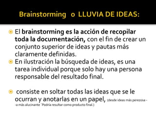  El brainstorming es la acción de recopilar
  toda la documentación, con el fin de crear un
  conjunto superior de ideas y pautas más
  claramente definidas.
 En ilustración la búsqueda de ideas, es una
  tarea individual porque solo hay una persona
  responsable del resultado final.

   consiste en soltar todas las ideas que se le
    ocurran y anotarlas en un papel, (desde ideas más perezosa -
    -a más alucinante ´Podría resultar como producto final.)
 