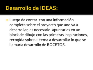  Luego de contar   con una información
  completa sobre el proyecto que uno va a
  desarrollar, es necesario apuntarlas en un
  block de dibujo con las primeras inspiraciones,
  recogida sobre el tema a desarrollar lo que se
  llamaría desarrollo de BOCETOS.
 
