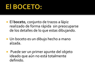    El boceto, conjunto de trazos a lápiz
    realizado de forma rápida sin preocuparse
    de los detalles de lo que estas dibujando.

   Un boceto es un dibujo hecho a mano
    alzada.

    Puede ser un primer apunte del objeto
    ideado que aún no está totalmente
    definido.
 