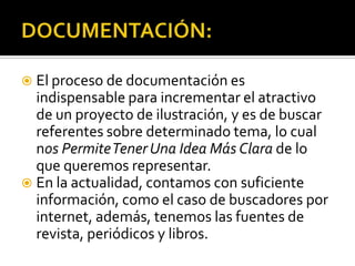  El proceso de documentación es
  indispensable para incrementar el atractivo
  de un proyecto de ilustración, y es de buscar
  referentes sobre determinado tema, lo cual
  nos Permite Tener Una Idea Más Clara de lo
  que queremos representar.
 En la actualidad, contamos con suficiente
  información, como el caso de buscadores por
  internet, además, tenemos las fuentes de
  revista, periódicos y libros.
 