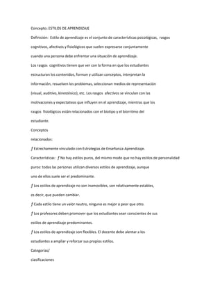 Concepto: ESTILOS DE APRENDIZAJE

Definición: Estilo de aprendizaje es el conjunto de características psicológicas, rasgos

cognitivos, afectivos y fisiológicos que suelen expresarse conjuntamente

cuando una persona debe enfrentar una situación de aprendizaje.

Los rasgos cognitivos tienen que ver con la forma en que los estudiantes

estructuran los contenidos, forman y utilizan conceptos, interpretan la

información, resuelven los problemas, seleccionan medios de representación

(visual, auditivo, kinestésico), etc. Los rasgos afectivos se vinculan con las

motivaciones y expectativas que influyen en el aprendizaje, mientras que los

rasgos fisiológicos están relacionados con el biotipo y el biorritmo del

estudiante.

Conceptos

relacionados:

ƒ Estrechamente vinculado con Estrategias de Enseñanza-Aprendizaje.

Características: ƒ No hay estilos puros, del mismo modo que no hay estilos de personalidad

puros: todas las personas utilizan diversos estilos de aprendizaje, aunque

uno de ellos suele ser el predominante.

ƒ Los estilos de aprendizaje no son inamovibles, son relativamente estables,

es decir, que pueden cambiar.

ƒ Cada estilo tiene un valor neutro, ninguno es mejor o peor que otro.

ƒ Los profesores deben promover que los estudiantes sean conscientes de sus

estilos de aprendizaje predominantes.

ƒ Los estilos de aprendizaje son flexibles. El docente debe alentar a los

estudiantes a ampliar y reforzar sus propios estilos.

Categorías/

clasificaciones
 