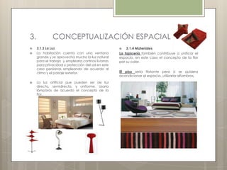 3.            CONCEPTUALIZACIÓN ESPACIAL
    3.1.3 La Luz                                       3.1.4 Materiales
    La habitación cuenta con una ventana            La tapicería también contribuye a unificar el
     grande y se aprovecha mucho la luz natural      espacio, en este caso el concepto de la flor
     para el trabajo y emplearía cortinas livianas   por su color.
     para privacidad y protección del sol en este
     caso persianas empleando de acuerdo al
     clima y el paisaje exterior.                    El piso sería flotante pero si se quisiera
                                                     acondicionar el espacio, utilizaría alfombras.
    La luz artificial que pueden ser de luz
     directa, semidirecta, y uniforme. Usaría
     lámparas de acuerdo el concepto de la
     flor.
 