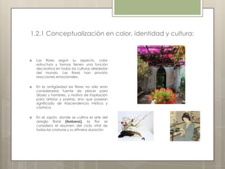 1.2.1 Conceptualización en color, identidad y cultura:



   Las flores según su aspecto, color
    estructura y formas tienen una función
    decorativa en todas las culturas alrededor
    del mundo. Las flores han provisto
    reacciones emocionales.

   En la antigüedad las flores no sólo eran
    consideradas fuente de placer para
    dioses y hombres, y motivo de inspiración
    para artistas y poetas, sino que poseían
    significado de trascendencia mística y
    cósmica.

   En el Japón, donde se cultiva el arte del
    arreglo floral (ikebana), la flor se
    considera el resumen del ciclo vital de
    todas las criaturas y su efímera duración.
 