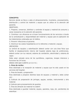 CONCEPTO:
Servicio donde se lleva a cabo el almacenamiento, inventario, procesamiento,
distribución y control de material y equipo que se utiliza en la atención del
paciente.
OBJETIVOS:
1. Preparar, conservar, distribuir y controlar el equipo y material de consumo y
canje necesarios en la atención del paciente.
2. Contribuir con eficiencia en el buen funcionamiento de los servicios a través
de la centralización y disponibilidad del material y equipo para la aplicación de
los tratamientos ordenados por el médico.
3. Prevenir infecciones al paciente.
4. Disminuir los costos hospitalarios en lo referente a material y equipo.
UBICACION:
La central de equipos y esterilización deberá contar con una área física que
facilite el desplazamiento interno del hospital (planta baja de preferencia),
deberá contar con luz natural, sistema de ventilación, electricidad y sistema de
vapor.
Debe estar ubicada cerca de los quirófanos, urgencias, terapia intensiva y
funcionar las 24 horas.
AREAS CON QUE CUENTA LA C.E.Y.E.:
1. Área de recibo:
Área destinada a la recepción de material y equipo que ha sido usado en los
servicios del hospital.
2. Área de lavado y preparación:
Área destinada a preparar distintos tipos de equipos y material y debe contar
con:
§ Cubículo de preparación de jeringas, agujas, sondas, instrumental y otro
material.
§ Cubículo para procesamiento de guantes.
3. Área de almacén de material no estéril:
Área destinada a guardar material, equipo, aparatos, ropa, etc. pendientes de
esterilizar.
 