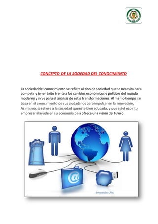 CONCEPTO DE LA SOCIEDAD DEL CONOCIMIENTO
La sociedad del conocimiento se refiere al tipo de sociedad que se necesita para
competir y tener éxito frente a los cambios económicos y políticos del mundo
moderno y sirvepara el análisis de estas transformaciones. Almismo tiempo se
basa en el conocimiento de sus ciudadanos para impulsar en la innovación,
Asimismo, serefiere a la sociedad que este bien educada, y que asíel espíritu
empresarialayude en su economía para ofrece una visión del futuro.