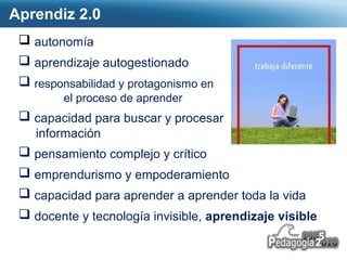 Aprendiz 2.0 
 autonomía 
 aprendizaje autogestionado 
 responsabilidad y protagonismo en 
Page  25 
el proceso de aprender 
 capacidad para buscar y procesar 
información 
 pensamiento complejo y crítico 
 emprendurismo y empoderamiento 
 capacidad para aprender a aprender toda la vida 
 docente y tecnología invisible, aprendizaje visible 
 