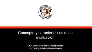 Concepto y características de la
evaluación
L.E.P. Diana Carolina Marquez Gómez
I.S.C. Jesús Gabriel Salazar de León
 