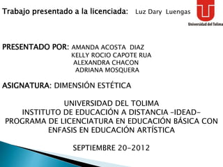 Trabajo presentado a la licenciada: Luz Dary Luengas
PRESENTADO POR: AMANDA ACOSTA DIAZ
KELLY ROCIO CAPOTE RUA
ALEXANDRA CHACON
ADRIANA MOSQUERA
ASIGNATURA: DIMENSIÓN ESTÉTICA
UNIVERSIDAD DEL TOLIMA
INSTITUTO DE EDUCACIÓN A DISTANCIA –IDEAD-
PROGRAMA DE LICENCIATURA EN EDUCACIÓN BÁSICA CON
ENFASIS EN EDUCACIÓN ARTÍSTICA
SEPTIEMBRE 20-2012
 