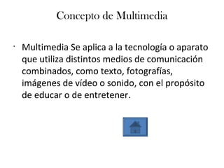 Concepto de Multimedia
•
Multimedia Se aplica a la tecnología o aparato
que utiliza distintos medios de comunicación
combinados, como texto, fotografías,
imágenes de vídeo o sonido, con el propósito
de educar o de entretener.