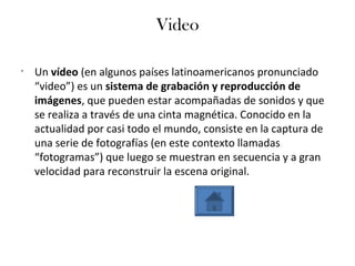Video
•
Un vídeo (en algunos países latinoamericanos pronunciado
“video”) es un sistema de grabación y reproducción de
imágenes, que pueden estar acompañadas de sonidos y que
se realiza a través de una cinta magnética. Conocido en la
actualidad por casi todo el mundo, consiste en la captura de
una serie de fotografías (en este contexto llamadas
“fotogramas”) que luego se muestran en secuencia y a gran
velocidad para reconstruir la escena original.