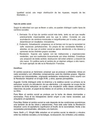 igualdad social, una mejor distribución de las riquezas, respeto de las
libertades...).
Tipos de cambio social:
Según la velocidad con que se lleven a cabo, se pueden distinguir cuatro tipos de
cambios sociales:
1. Derivada. Es el tipo de cambio social más lento, tanto es así que resulta
prácticamente imperceptible para los que lo sufren. Consiste en una
acumulación de cambios minúsculos e insignificantes por sí solos, pero que
desembocan en resultados innovadores.
2. Evolución. Actualización progresiva en el tiempo con la que la sociedad no
sufre excesivas perturbaciones. Es propia de las sociedades flexibles y
abiertas, en las que el control social se ejerce atendiendo a los deseos y
opiniones de los distintos grupos sociales.
3. Revolución. Supone una ruptura con las instituciones y organizaciones
existentes, que son sustituidas bruscamente por otras distintas. Constituye
una actuación de doble sentido: destrucción del orden anterior y creación de
otro nuevo. En política sería el cambio de un régimen antiguo a otro nuevo.
Un buen ejemplo de ello es la Revolución Francesa.
Científicos:
El cambio social es un fenómeno universal que se produce a diferentes ritmos en
cada sociedad y con diferentes consecuencias para los distintos grupos. Algunos
cambios son trascendentes, originando verdaderas revoluciones como ocurrió con
la Revolución Industrial en el siglo XVIII; y otros, apenas perceptibles.
Auguste Comte distinguió entre la dinámica y la estática social. La primera es la
estructura social y la articulación de sus elementos; y la segunda se ocupa de los
cambios de dicha estructura en cuanto a la vinculación entre clases sociales, las
relaciones de poder, el papel de los líderes en el cambio, la dirección del cambio y
su ritmo.
Para Marx el cambio social se produce por la lucha de clases dominantes y
dominadas. Para él los trabajadores darían origen a una nueva sociedad, que
aniquilaría al capitalismo.
Para Max Weber el cambio social no solo depende de las condiciones económicas
sino también de de las ideas y valoraciones. Para este autor tanto la Revolución
Industrial como el capitalismo significaron el triunfo de la racionalidad, frente a las
sociedades preindustriales, aferradas a la tradición.
Hans Gerth y C. Wright Mills estudian en el cambio social, la relación y vínculos
entre los órdenes sociales y la tecnología, la educación, los símbolos y los estatus.
 
