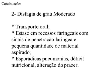 2- Disfagia de grau Moderado * Transporte oral; * Estase em recessos faringeais com sinais de penetração laríngea e pequena quantidade de material aspirado; * Esporádicas pneumonias, déficit nutricional, alteração do prazer. Continuação: 