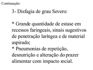 3- Disfagia de grau Severo: * Grande quantidade de estase em recessos faringeais, sinais sugestivos de penetração laríngea e de material aspirado; * Pneumonias de repetição, desnutrição e alteração do prazer alimentar com impacto social. Continuação: 