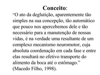 Conceito : “ O ato da deglutição, aparentemente tão simples na sua concepção, tão automático que pouco nos apercebemos dele e tão necessário para a manutenção de nossas vidas, é na verdade uma resultante de um complexo mecanismo neuromotor, cuja absoluta coordenação em cada fase e entre elas resultará no efetivo transporte do alimento da boca até o estômago.” (Macedo Filho, 1998). 