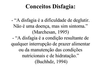 Conceitos Disfagia: - “A disfagia é a dificuldade de deglutir. Não é uma doença, mas sim sintoma.” (Marchesan, 1995) - “A disfagia é a condição resultante de qualquer interrupção de prazer alimentar ou da manutenção das condições nutricionais e de hidratação.”  (Buchhdz, 1994) 