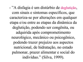 - ”A disfagia é um distúrbio de  deglutição , com sinais e sintomas específicos, que caracteriza-se por alterações em qualquer etapa e/ou entre as etapas da dinâmica da deglutição, podendo ser congênita, ou adquirida após comprometimento neurológico, mecânico ou psicogênico, podendo trazer prejuízo aos aspectos nutricional, de hidratação, no estado pulmonar, prazer alimentar e social do indivíduo.” (Silva, 1999). 