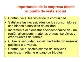 Importancia de la empresa desde
el punto de vista social
• Contribuye al bienestar de la comunidad.
• Satisface las necesidades de los consumidores
con bienes o servicios de calidad.
• Incrementa el bienestar socioeconómico de una
región al consumir materias primas, servicios y
crear fuentes de trabajo.
• Cubre la seguridad social, mediante organismos
públicos o privados.
• Contribuye al sostenimiento de servicios
públicos, mediante el pago de tributos.
 