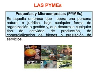 LAS PYMEs
Pequeñas y Microempresas (PYMEs)
Es aquella empresa que opera una persona
natural o jurídica, bajo cualquier forma de
organización o gestión y, que desarrolla cualquier
tipo de actividad de producción, de
comercialización de bienes o prestación de
servicios.
 