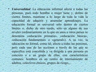 • Universalidad: La educación informal afecta a todas las
personas, pues todo hombre o mujer tiene y, dentro de
ciertos límites, mantiene a lo largo de toda la vida la
capacidad de adquirir y acumular aprendizajes. La
educación formal es universal sólo dentro de ciertos
límites o, dicho de otro modo, sólo en alguno de sus
niveles (ordinariamente en lo que en unos u otros países se
denomina «educación primaria», «educación básica»,
«educación fundamental» o «general»). A su vez, la
educación no formal, como tal, afecta a todas las personas,
pero cada una de las acciones a través de las que se
especifica está concebida y va dirigida a una persona en
concreto o a un grupo de ellas, con características
comunes: hombres en un centro de internamiento de
adultos, colectivos étnicos, grupos de riesgo,...
 