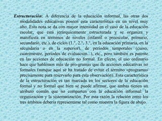 Estructuración: A diferencia de la educación informal, las otras dos
modalidades educativas poseen esta característica en un nivel muy
alto. Esta nota se da con mayor intensidad en el caso de la educación
escolar, que está jerárquicamente estructurada y se organiza y
manifiesta en términos de niveles (infantil o preescolar, primario,
secundario, etc.), de ciclos (1.°, 2.°, 3.°, en la educación primaria, en la
secundaria o en la superior), de períodos temporales (curso,
cuatrimestre, períodos de evaluación...), etc., pero también es patente
en las acciones de educación no formal. En efecto, el uso ordinario
hace que hablemos más de pro­gramas que de acciones educativas no
formales (aunque aquí se ha tratado de evitar el término «programa»
precisamente para reservarlo para esta observación). Esta característica
de la estructuración es tan marcada en los sectores de la educación
formal y no formal que bien se puede afirmar, que ambas tienen un
atributo común que no comparten con la educación informal: la
organización y la sistematización. Por esta razón la relación entre los
tres ámbitos debería representarse tal como muestra la figura de abajo.
 