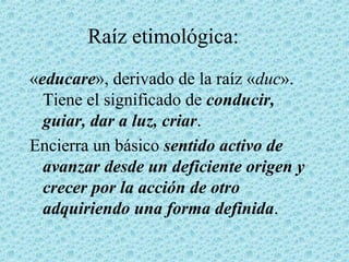 Raíz etimológica:
«educare», derivado de la raíz «duc».
Tiene el significado de conducir,
guiar, dar a luz, criar.
Encierra un básico sentido activo de
avanzar desde un deficiente origen y
crecer por la acción de otro
adquiriendo una forma definida.
 