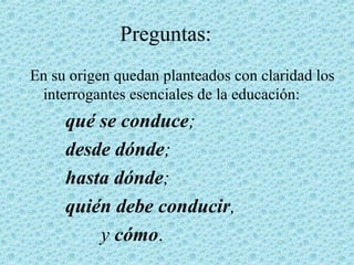 Preguntas:
En su origen quedan planteados con claridad los
interrogantes esenciales de la educación:
qué se conduce;
desde dónde;
hasta dónde;
quién debe conducir,
y cómo.
 