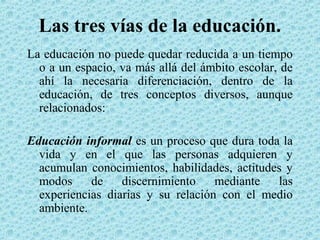 Las tres vías de la educación.
La educación no puede quedar reducida a un tiempo
o a un espacio, va más allá del ámbito escolar, de
ahí la necesaria diferenciación, dentro de la
educación, de tres conceptos diversos, aunque
relacionados:
Educación informal es un proceso que dura toda la
vida y en el que las personas adquieren y
acumulan conocimientos, habilidades, actitudes y
modos de discernimiento mediante las
experiencias diarias y su relación con el medio
ambiente.
 