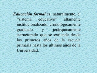 Educación formal es, naturalmente, el
“sistema educativo” altamente
institucionalizado, cronológicamente
graduado y jerárquicamente
estructurado que se extiende desde
los primeros años de la escuela
primaria hasta los últimos años de la
Universidad.
 
