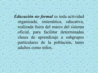 Educación no formal es toda actividad
organizada, sistemática, educativa,
realizada fuera del marco del sistema
oficial, para facilitar determinadas
clases de aprendizaje a subgrupos
particulares de la población, tanto
adultos como niños.
 