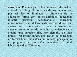 • Duración: Por una parte, la educación informal se
extiende a lo largo de toda la vida; su duración es,
por así decirlo, ilimitada, a diferencia de la
educación formal con límites definidos (educación
infantil, primaria, secundaria,...; educación
universitaria: una determinada carrera dura tres,
cuatro, cinco o seis años, o bien sus estudios se
cuentan en términos de «créditos», teniendo cada
crédito una duración fija, por ejemplo, de diez
horas). Del mismo modo, una acción de educación
no formal tiene una extensión limitada, por ejemplo
un programa de formación preventiva en salud
laboral que dura 200 horas.
 