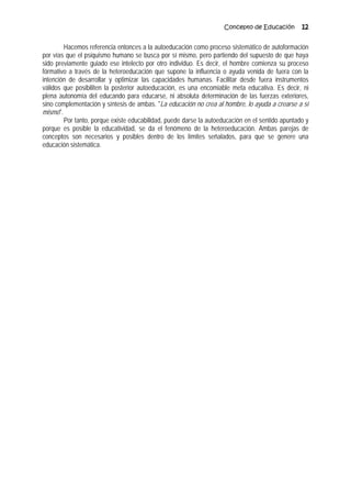 Concepto de Educación 12
Hacemos referencia entonces a la autoeducación como proceso sistemático de autoformación
por vías que el psiquismo humano se busca por sí mismo, pero partiendo del supuesto de que haya
sido previamente guiado ese intelecto por otro individuo. Es decir, el hombre comienza su proceso
fórmativo a través de la heteroeducación que supone la influencia o ayuda venida de fuera con la
intención de desarrollar y optimizar las capacidades humanas. Facilitar desde fuera instrumentos
válidos que posibiliten la posterior autoeducación, es una encomiable meta educativa. Es decir, ni
plena autonomía del educando para educarse, ni absoluta determinación de las fuerzas exteriores,
sino complementación y síntesis de ambas. "La educación no crea al hombre, lo ayuda a crearse a sí
mismo".
Por tanto, porque existe educabilidad, puede darse la autoeducación en el sentido apuntado y
porque es posible la educatividad, se da el fenómeno de la heteroeducación. Ambas parejas de
conceptos son necesarios y posibles dentro de los límites señalados, para que se genere una
educación sistemática.
 