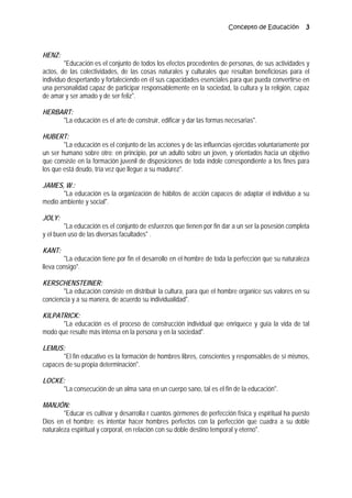 Concepto de Educación 3
HENZ:
"Educación es el conjunto de todos los efectos procedentes de personas, de sus actividades y
actos, de las colectividades, de las cosas naturales y culturales que resultan beneficiosas para el
individuo despertando y fortaleciendo en él sus capacidades esenciales para que pueda convertirse en
una personalidad capaz de participar responsablemente en la sociedad, la cultura y la religión, capaz
de amar y ser amado y de ser feliz".
HERBART:
"La educación es el arte de construir, edificar y dar las formas necesarias".
HUBERT:
"La educación es el conjunto de las acciones y de las influencias ejercidas voluntariamente por
un ser humano sobre otro; en principio, por un adulto sobre un joven, y orientados hacia un objetivo
que consiste en la formación juvenil de disposiciones de toda índole correspondiente a los fines para
los que está deudo, tría vez que llegue a su madurez".
JAMES, W.:
"La educación es la organización de hábitos de acción capaces de adaptar el individuo a su
medio ambiente y social".
JOLY:
"La educación es el conjunto de esfuerzos que tienen por fin dar a un ser la posesión completa
y el buen uso de las diversas facultades" .
KANT:
"La educación tiene por fin el desarrollo en el hombre de toda la perfección que su naturaleza
lleva consigo".
KERSCHENSTEINER:
"La educación consiste en distribuir la cultura, para que el hombre organice sus valores en su
conciencia y a su manera, de acuerdo su individualidad".
KILPATRICK:
"La educación es el proceso de construcción individual que enriquece y guía la vida de tal
modo que resulte más intensa en la persona y en la sociedad".
LEMUS:
"El fin educativo es la formación de hombres libres, conscientes y responsables de sí mismos,
capaces de su propia determinación".
LOCKE:
"La consecución de un alma sana en un cuerpo sano, tal es el fin de la educación".
MANJÓN:
"Educar es cultivar y desarrolla r cuantos gérmenes de perfección física y espiritual ha puesto
Dios en el hombre: es intentar hacer hombres perfectos con la perfección que cuadra a su doble
naturaleza espiritual y corporal, en relación con su doble destino temporal y eterno".
 