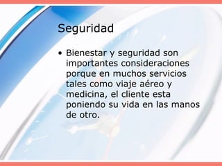 Seguridad
• Bienestar y seguridad son
importantes consideraciones
porque en muchos servicios
tales como viaje aéreo y
medicina, el cliente esta
poniendo su vida en las manos
de otro.
 