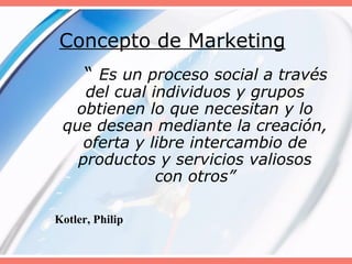 Concepto de Marketing
“ Es un proceso social a través
del cual individuos y grupos
obtienen lo que necesitan y lo
que desean mediante la creación,
oferta y libre intercambio de
productos y servicios valiosos
con otros”
Kotler, Philip
 