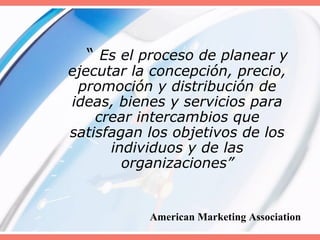 “ Es el proceso de planear y
ejecutar la concepción, precio,
promoción y distribución de
ideas, bienes y servicios para
crear intercambios que
satisfagan los objetivos de los
individuos y de las
organizaciones”
American Marketing Association
 