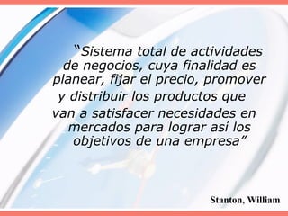 “Sistema total de actividades
de negocios, cuya finalidad es
planear, fijar el precio, promover
y distribuir los productos que
van a satisfacer necesidades en
mercados para lograr así los
objetivos de una empresa”
Stanton, William
 